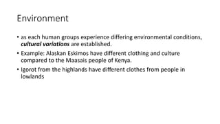 Environment
• as each human groups experience differing environmental conditions,
cultural variations are established.
• Example: Alaskan Eskimos have different clothing and culture
compared to the Maasais people of Kenya.
• Igorot from the highlands have different clothes from people in
lowlands
 