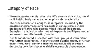 Category of Race
• These categories merely reflect the differences in skin, color, size of
skull, height, body frame, and other physical characteristics.
• The clear delineation among these categories is blurred by the
constant intermarriages among people of various ethnic origins
producing offspring who possess mixed traits of the parents.
Examples are individual who have white parents and filipina mother
are sometimes called mestizo/mestiza.
• Due to social context associated with racial groups, discrimination
was further exacerbated. In countries that practice slavery of African
populations, racial discrimination against individuals of african
descent by colonizers became a highly observable phenomenon.
 