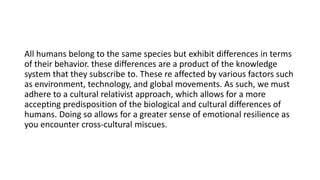 All humans belong to the same species but exhibit differences in terms
of their behavior. these differences are a product of the knowledge
system that they subscribe to. These re affected by various factors such
as environment, technology, and global movements. As such, we must
adhere to a cultural relativist approach, which allows for a more
accepting predisposition of the biological and cultural differences of
humans. Doing so allows for a greater sense of emotional resilience as
you encounter cross-cultural miscues.
 