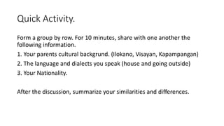 Quick Activity.
Form a group by row. For 10 minutes, share with one another the
following information.
1. Your parents cultural backgrund. (Ilokano, Visayan, Kapampangan)
2. The language and dialects you speak (house and going outside)
3. Your Nationality.
After the discussion, summarize your similarities and differences.
 
