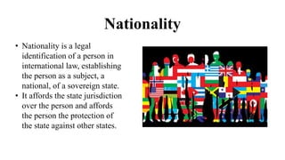 Nationality
• Nationality is a legal
identification of a person in
international law, establishing
the person as a subject, a
national, of a sovereign state.
• It affords the state jurisdiction
over the person and affords
the person the protection of
the state against other states.
 