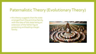 PaternalisticTheory (EvolutionaryTheory)
? this theory suggests that the state
emerged from the primitive family,
with the idea of the state being an
extension of the father figure
protecting and leading a larger
family.
 
