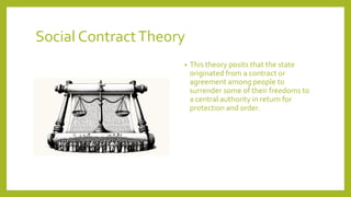 Social ContractTheory
? This theory posits that the state
originated from a contract or
agreement among people to
surrender some of their freedoms to
a central authority in return for
protection and order.
 