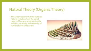 NaturalTheory (OrganicTheory)
? This theory asserts that the state is a
natural evolution from the social
nature of humans, emphasizing the
inherent sociability and tendency of
humans to live collectively.
 