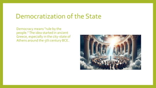 Democratization of the State
Democracy means "rule by the
people."The idea started in ancient
Greece, especially in the city-state of
Athens around the 5th century BCE.
 