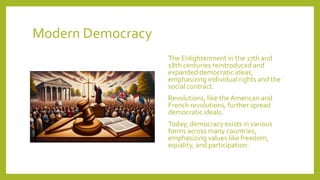 Modern Democracy
The Enlightenment in the 17th and
18th centuries reintroduced and
expanded democratic ideas,
emphasizing individual rights and the
social contract.
Revolutions, like theAmerican and
French revolutions, further spread
democratic ideals.
Today, democracy exists in various
forms across many countries,
emphasizing values like freedom,
equality, and participation.
 