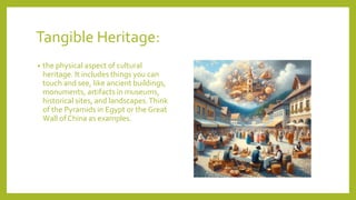 Tangible Heritage:
? the physical aspect of cultural
heritage. It includes things you can
touch and see, like ancient buildings,
monuments, artifacts in museums,
historical sites, and landscapes.Think
of the Pyramids in Egypt or the Great
Wall of China as examples.
 