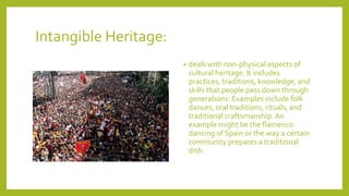 Intangible Heritage:
? deals with non-physical aspects of
cultural heritage. It includes
practices, traditions, knowledge, and
skills that people pass down through
generations. Examples include folk
dances, oral traditions, rituals, and
traditional craftsmanship. An
example might be the flamenco
dancing of Spain or the way a certain
community prepares a traditional
dish.
 
