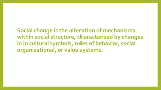 Social change is the alteration of mechanisms
within social structure, characterized by changes
in in cultural symbols, rules of behavior, social
organizational, or value systems.
 