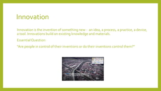 Innovation
Innovation is the invention of something new - an idea, a process, a practice, a device,
a tool. Innovations build on existing knowledge and materials.
Essential Question:
Are people in control of their inventions or do their inventions control them?
 