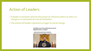 Action of Leaders
? A leader is someone who has the power to influence others or who is in
charge or in command of a social institution
? The actions of leaders represent a trigger to social change.
 