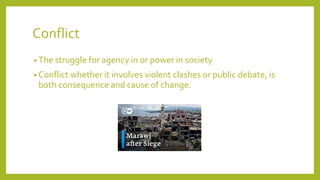 Conflict
? The struggle for agency in or power in society
? Conflict whether it involves violent clashes or public debate, is
both consequence and cause of change.
 
