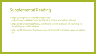 Supplemental Reading
? https://www.philstar.com/lifestyle/arts-and-
culture/2014/12/08/1399719/understanding-culture-and-culture-change
? https://medium.com/@afacebu.irish/filipino-dating-evolution-of-courtship-in-
the-philippines-b4881a69aeee
? https://anthrosource.onlinelibrary.wiley.com/doi/pdf/10.1525/aa.1941.43.1.02a000
30
 