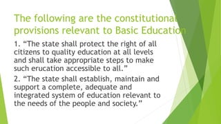 The following are the constitutional
provisions relevant to Basic Education
1. “The state shall protect the right of all
citizens to quality education at all levels
and shall take appropriate steps to make
such erucation accessible to all.”
2. “The state shall establish, maintain and
support a complete, adequate and
integrated system of education relevant to
the needs of the people and society.”
 