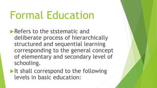 Formal Education
Refers to the ststematic and
deliberate process of hierarchically
structured and sequential learning
corresponding to the general concept
of elementary and secondary level of
schooling.
It shall correspond to the following
levels in basic education:
 