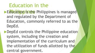 Education in the
Philippines
Education is the Philippines is managed
and regulated by the Department of
Education, commonly referred to as the
DepEd.
DepEd controls the Philippine education
system, including the creation and
implementation of the curriculum and
the utilization of funds allotted by the
central government.
 