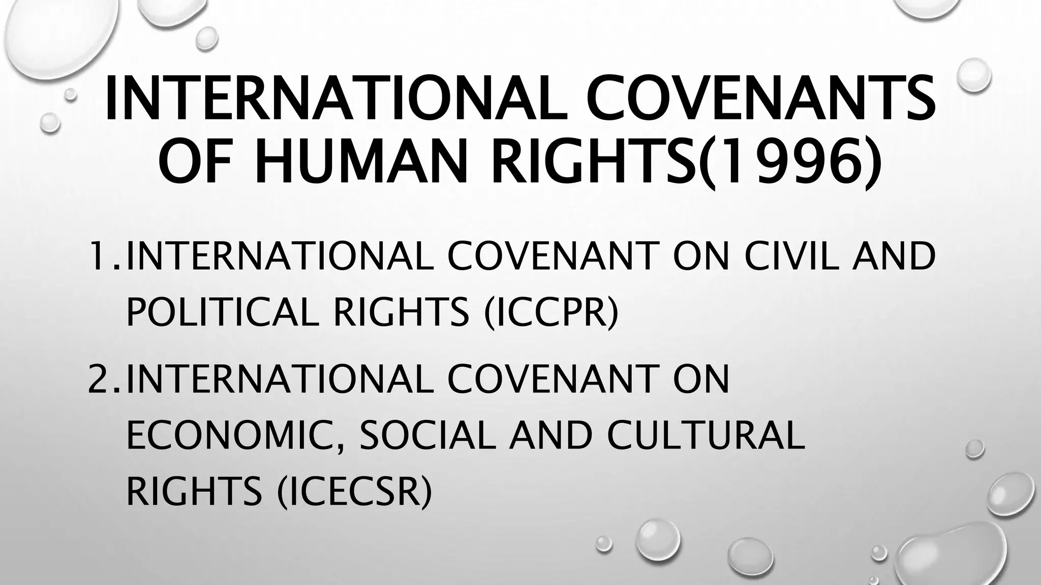INTERNATIONAL COVENANTS
OF HUMAN RIGHTS(1996)
1.INTERNATIONAL COVENANT ON CIVIL AND
POLITICAL RIGHTS (ICCPR)
2.INTERNATIONAL COVENANT ON
ECONOMIC, SOCIAL AND CULTURAL
RIGHTS (ICECSR)
 