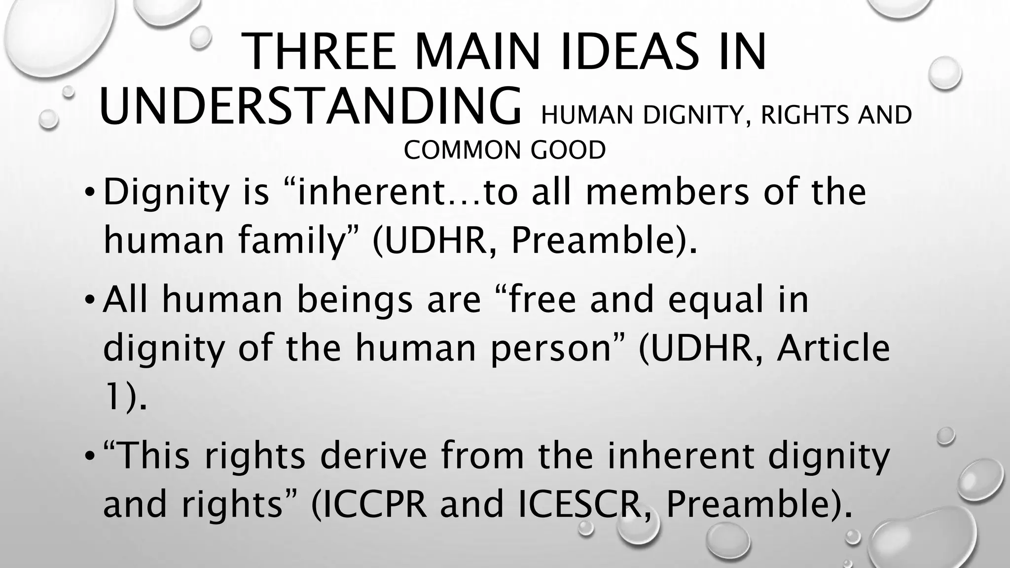 THREE MAIN IDEAS IN
UNDERSTANDING HUMAN DIGNITY, RIGHTS AND
COMMON GOOD
• Dignity is “inherent…to all members of the
human family” (UDHR, Preamble).
• All human beings are “free and equal in
dignity of the human person” (UDHR, Article
1).
• “This rights derive from the inherent dignity
and rights” (ICCPR and ICESCR, Preamble).
 