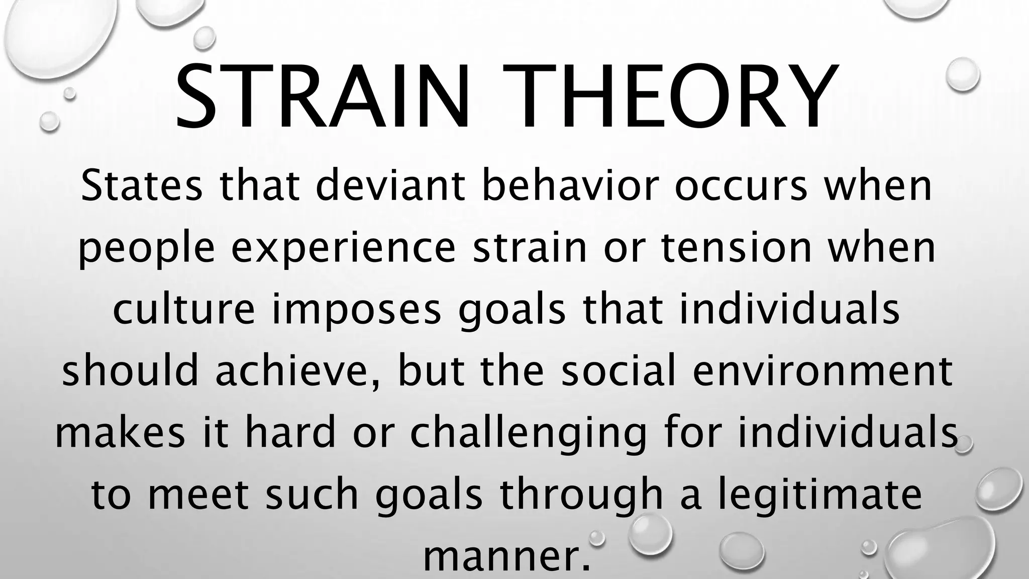 STRAIN THEORY
States that deviant behavior occurs when
people experience strain or tension when
culture imposes goals that individuals
should achieve, but the social environment
makes it hard or challenging for individuals
to meet such goals through a legitimate
manner.
 