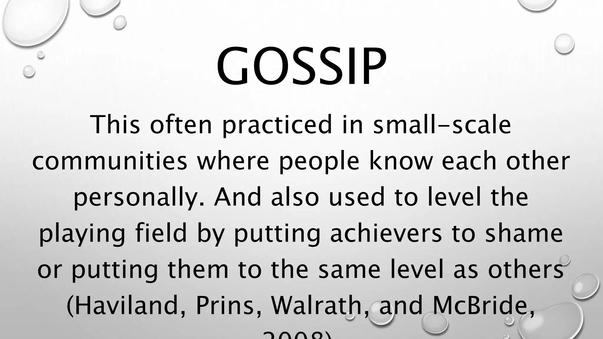 This often practiced in small-scale
communities where people know each other
personally. And also used to level the
playing field by putting achievers to shame
or putting them to the same level as others
(Haviland, Prins, Walrath, and McBride,
GOSSIP
 