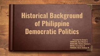 Historical Background
of Philippine
Democratic Politics
Presented by Group 5:
CORNELIO, Aliya Maxine C.
MANALANG, Chalsea Quency L.
ORTUA, TJ Zacchary O.
PARAGAS, Marte Anthony M.
 