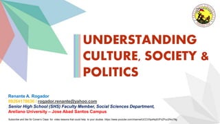Subscribe and like Sir Conan’s Class for video lessons that could help to your studies https://www.youtube.com/channel/UCCV0pxNq5OFhZPuc2hkz78g
UNDERSTANDING
CULTURE, SOCIETY &
POLITICS
Renante A. Rogador
09264178636 / rogador.renante@yahoo.com
Senior High School (SHS) Faculty Member, Social Sciences Department,
Arellano University – Jose Abad Santos Campus
 
