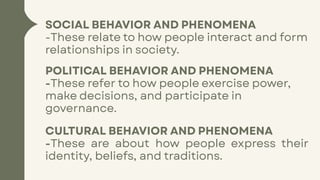 SOCIAL BEHAVIOR AND PHENOMENA
-These relate to how people interact and form
relationships in society.
POLITICAL BEHAVIOR AND PHENOMENA
-These refer to how people exercise power,
make decisions, and participate in
governance.
CULTURAL BEHAVIOR AND PHENOMENA
-These are about how people express their
identity, beliefs, and traditions.
 