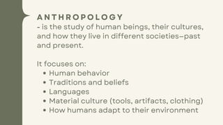 A N T H R O P O L O G Y
- is the study of human beings, their cultures,
and how they live in different societies—past
and present.
It focuses on:
Human behavior
Traditions and beliefs
Languages
Material culture (tools, artifacts, clothing)
How humans adapt to their environment
 