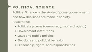 POLITICAL SCIENCE
Political Science is the study of power, government,
and how decisions are made in society.
It examines:
Political systems (democracy, monarchy, etc.)
Government institutions
Laws and public policies
Elections and political behavior
Citizenship, rights, and responsibilities
 