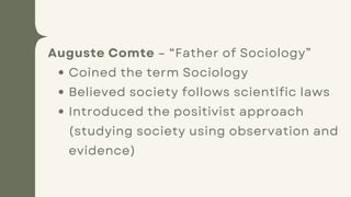 Auguste Comte – “Father of Sociology”
Coined the term Sociology
Believed society follows scientific laws
Introduced the positivist approach
(studying society using observation and
evidence)
 