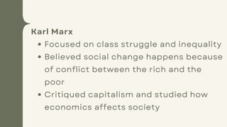 Karl Marx
Focused on class struggle and inequality
Believed social change happens because
of conflict between the rich and the
poor
Critiqued capitalism and studied how
economics affects society
 