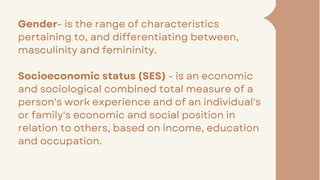 Gender- is the range of characteristics
pertaining to, and differentiating between,
masculinity and femininity.
Socioeconomic status (SES) - is an economic
and sociological combined total measure of a
person's work experience and of an individual's
or family's economic and social position in
relation to others, based on income, education
and occupation.
 