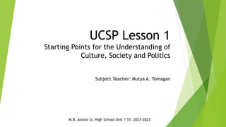 UCSP Lesson 1
Starting Points for the Understanding of
Culture, Society and Politics
Subject Teacher: Mutya A. Tomagan
M.B. Asistio Sr. High School Unit 1 SY: 2023-2023
 
