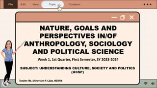 NATURE, GOALS AND
PERSPECTIVES IN/OF
ANTHROPOLOGY, SOCIOLOGY
AND POLITICAL SCIENCE
SUBJECT: UNDERSTANDING CULTURE, SOCIETY AND POLITICS
(UCSP)
Week 1, 1st Quarter, First Semester, SY 2023-2024
Teacher: Ms. Shirley Ann P. Cajes, MENRM
 