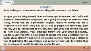 Analyze the given scenario and answer the guide questions that follow.
Imagine you are living several thousand years ago. Maybe you are a wife and
mother of three children. Maybe you are a young man eager to start your own
family. Maybe you are a prominent religious leader, or maybe you are a
respected healer. Your family has, for as long as people can remember, lived
the way you do. You learned to act, eat, hunt, talk, pray, and live the way you
do from your parents, your extended family, and your small community.
Suddenly, you encounter a new group of people who have a different way of
living, speak strangely, and eat in an unusual manner. They have a different
way of addressing the supernatural and caring for their sick. Everything that
this new group of people does is very strange for you.
 