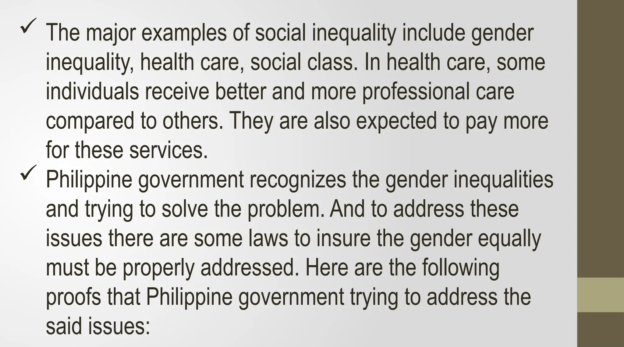  The major examples of social inequality include gender
inequality, health care, social class. In health care, some
individuals receive better and more professional care
compared to others. They are also expected to pay more
for these services.
 Philippine government recognizes the gender inequalities
and trying to solve the problem. And to address these
issues there are some laws to insure the gender equally
must be properly addressed. Here are the following
proofs that Philippine government trying to address the
said issues:
 