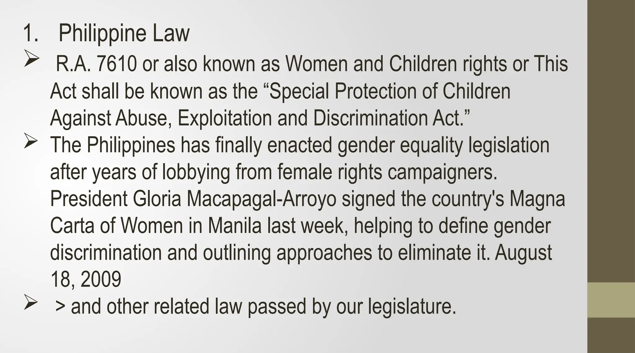 1. Philippine Law
 R.A. 7610 or also known as Women and Children rights or This
Act shall be known as the “Special Protection of Children
Against Abuse, Exploitation and Discrimination Act.”
 The Philippines has finally enacted gender equality legislation
after years of lobbying from female rights campaigners.
President Gloria Macapagal-Arroyo signed the country's Magna
Carta of Women in Manila last week, helping to define gender
discrimination and outlining approaches to eliminate it. August
18, 2009
 > and other related law passed by our legislature.
 