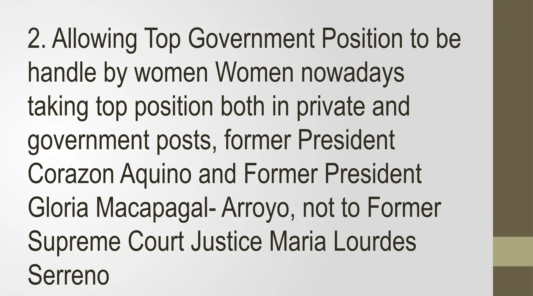 2. Allowing Top Government Position to be
handle by women Women nowadays
taking top position both in private and
government posts, former President
Corazon Aquino and Former President
Gloria Macapagal- Arroyo, not to Former
Supreme Court Justice Maria Lourdes
Serreno
 
