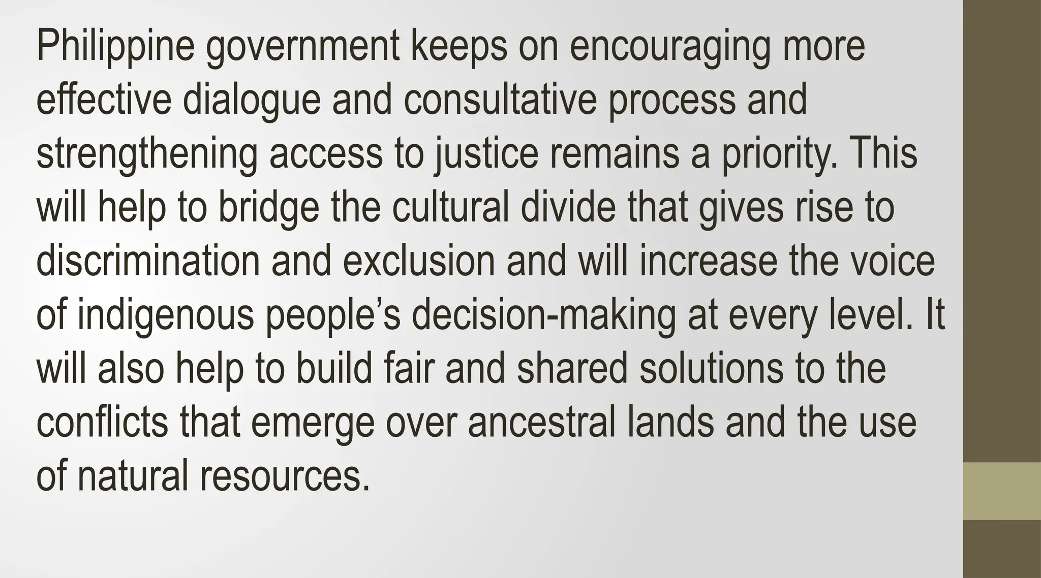 Philippine government keeps on encouraging more
effective dialogue and consultative process and
strengthening access to justice remains a priority. This
will help to bridge the cultural divide that gives rise to
discrimination and exclusion and will increase the voice
of indigenous people’s decision-making at every level. It
will also help to build fair and shared solutions to the
conflicts that emerge over ancestral lands and the use
of natural resources.
 