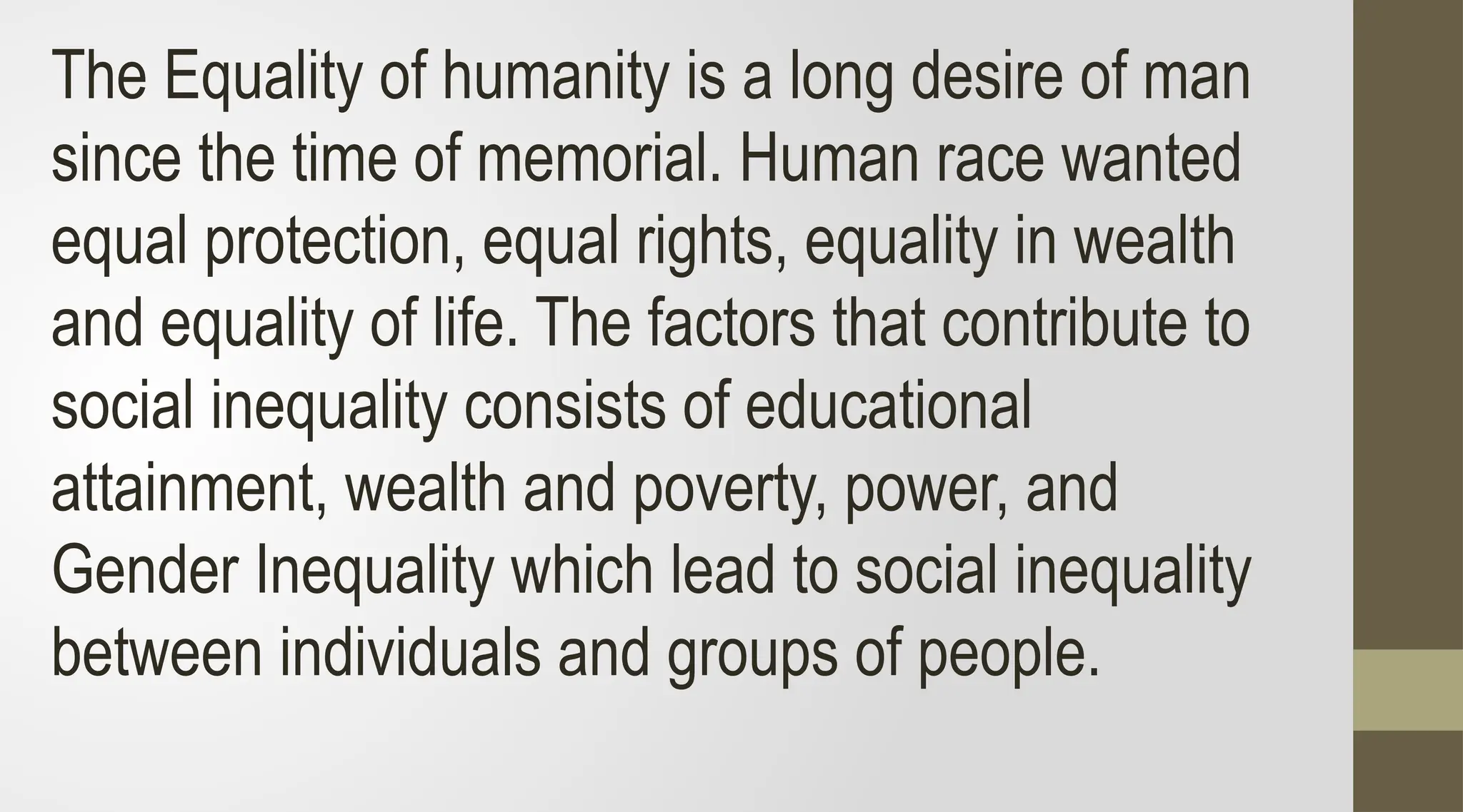 The Equality of humanity is a long desire of man
since the time of memorial. Human race wanted
equal protection, equal rights, equality in wealth
and equality of life. The factors that contribute to
social inequality consists of educational
attainment, wealth and poverty, power, and
Gender Inequality which lead to social inequality
between individuals and groups of people.
 
