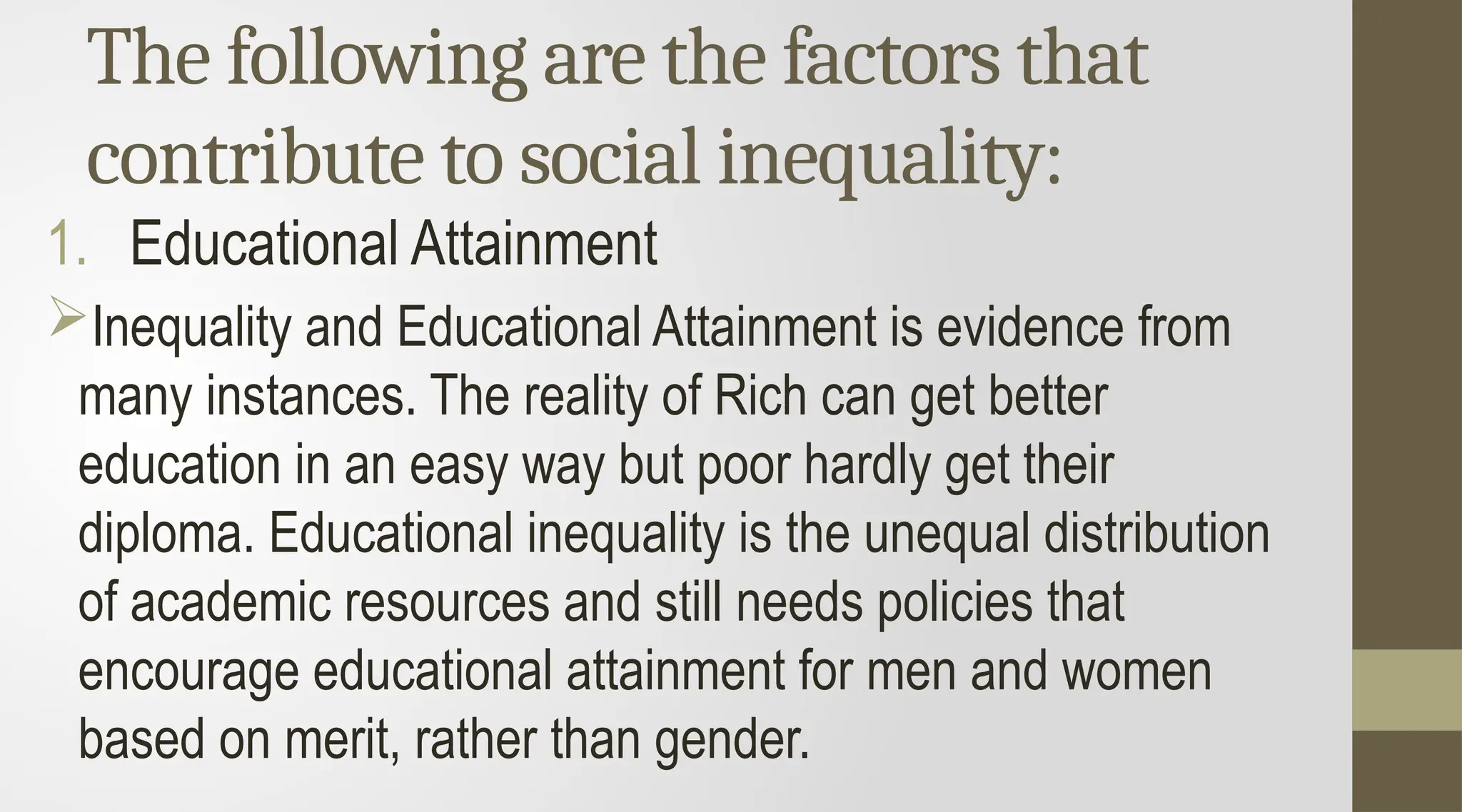 The following are the factors that
contribute to social inequality:
1. Educational Attainment
Inequality and Educational Attainment is evidence from
many instances. The reality of Rich can get better
education in an easy way but poor hardly get their
diploma. Educational inequality is the unequal distribution
of academic resources and still needs policies that
encourage educational attainment for men and women
based on merit, rather than gender.
 