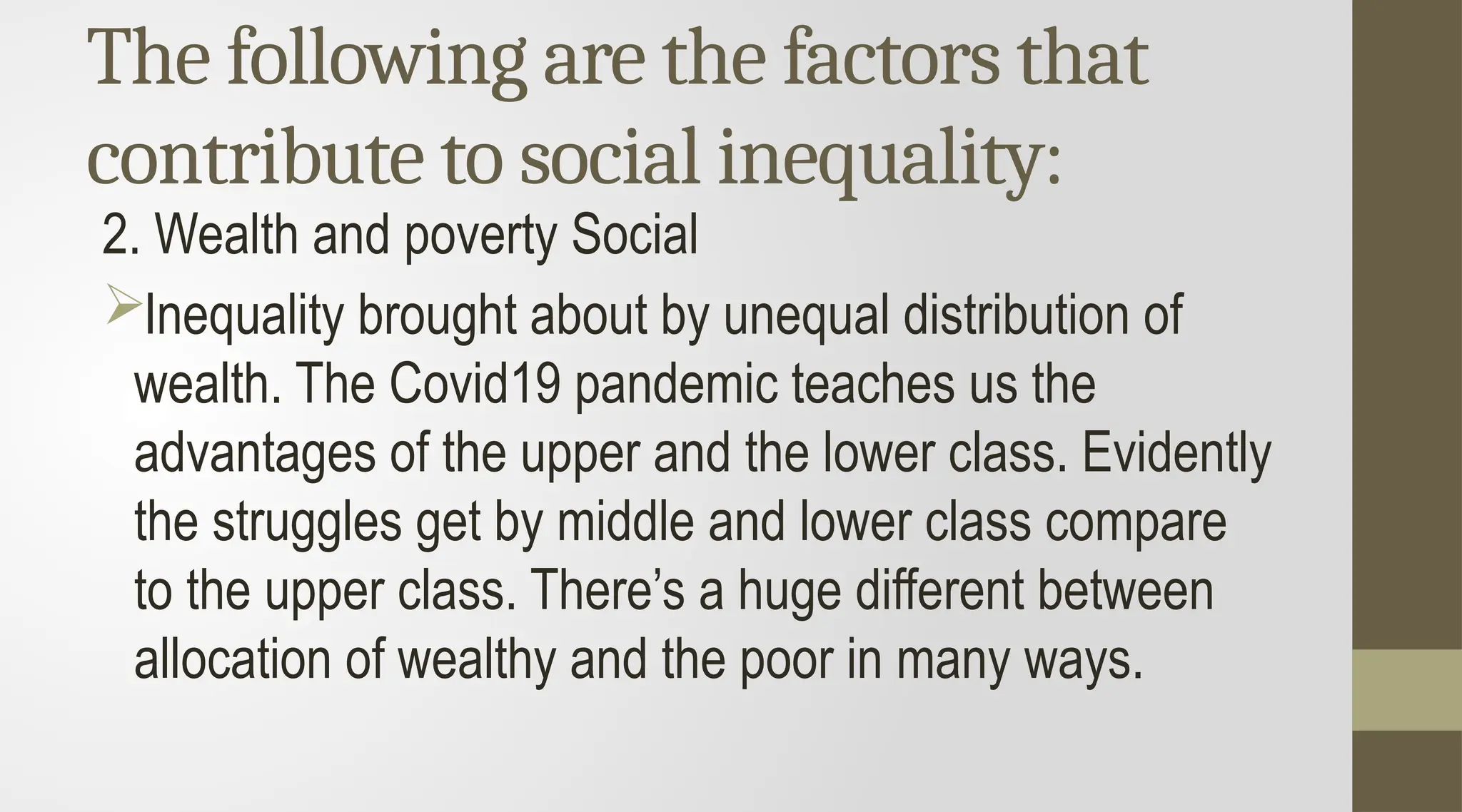 The following are the factors that
contribute to social inequality:
2. Wealth and poverty Social
Inequality brought about by unequal distribution of
wealth. The Covid19 pandemic teaches us the
advantages of the upper and the lower class. Evidently
the struggles get by middle and lower class compare
to the upper class. There’s a huge different between
allocation of wealthy and the poor in many ways.
 
