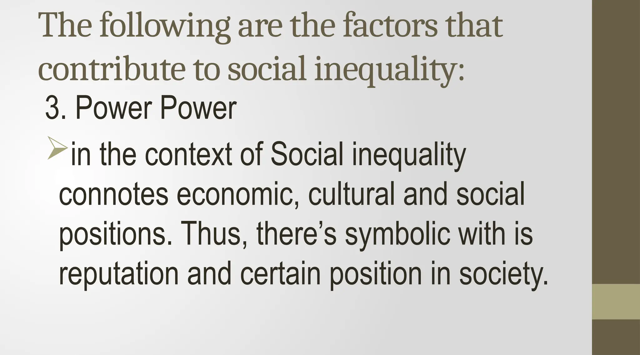 The following are the factors that
contribute to social inequality:
3. Power Power
in the context of Social inequality
connotes economic, cultural and social
positions. Thus, there’s symbolic with is
reputation and certain position in society.
 