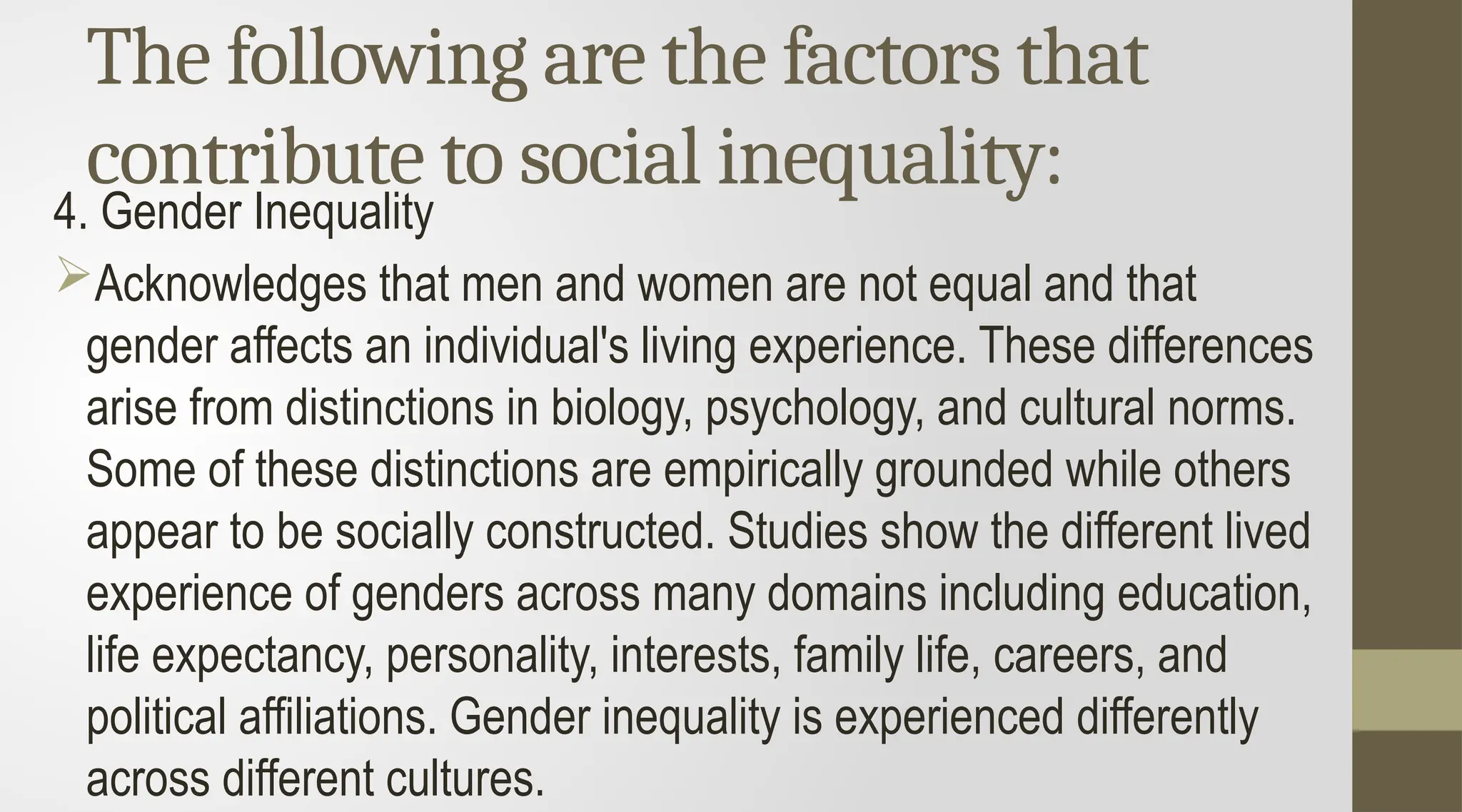 The following are the factors that
contribute to social inequality:
4. Gender Inequality
Acknowledges that men and women are not equal and that
gender affects an individual's living experience. These differences
arise from distinctions in biology, psychology, and cultural norms.
Some of these distinctions are empirically grounded while others
appear to be socially constructed. Studies show the different lived
experience of genders across many domains including education,
life expectancy, personality, interests, family life, careers, and
political affiliations. Gender inequality is experienced differently
across different cultures.
 