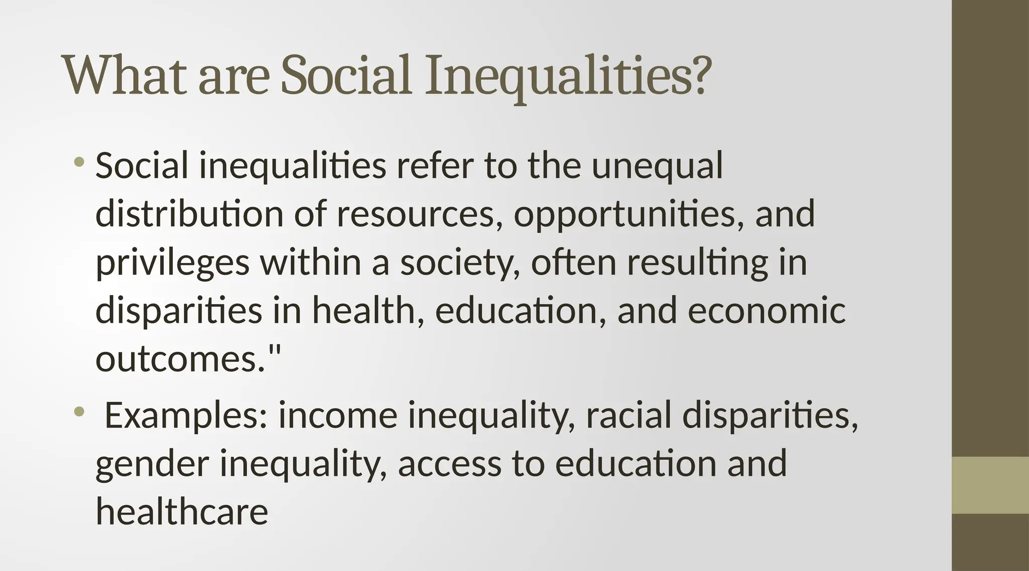 What are Social Inequalities?
• Social inequalities refer to the unequal
distribution of resources, opportunities, and
privileges within a society, often resulting in
disparities in health, education, and economic
outcomes."
• Examples: income inequality, racial disparities,
gender inequality, access to education and
healthcare
 