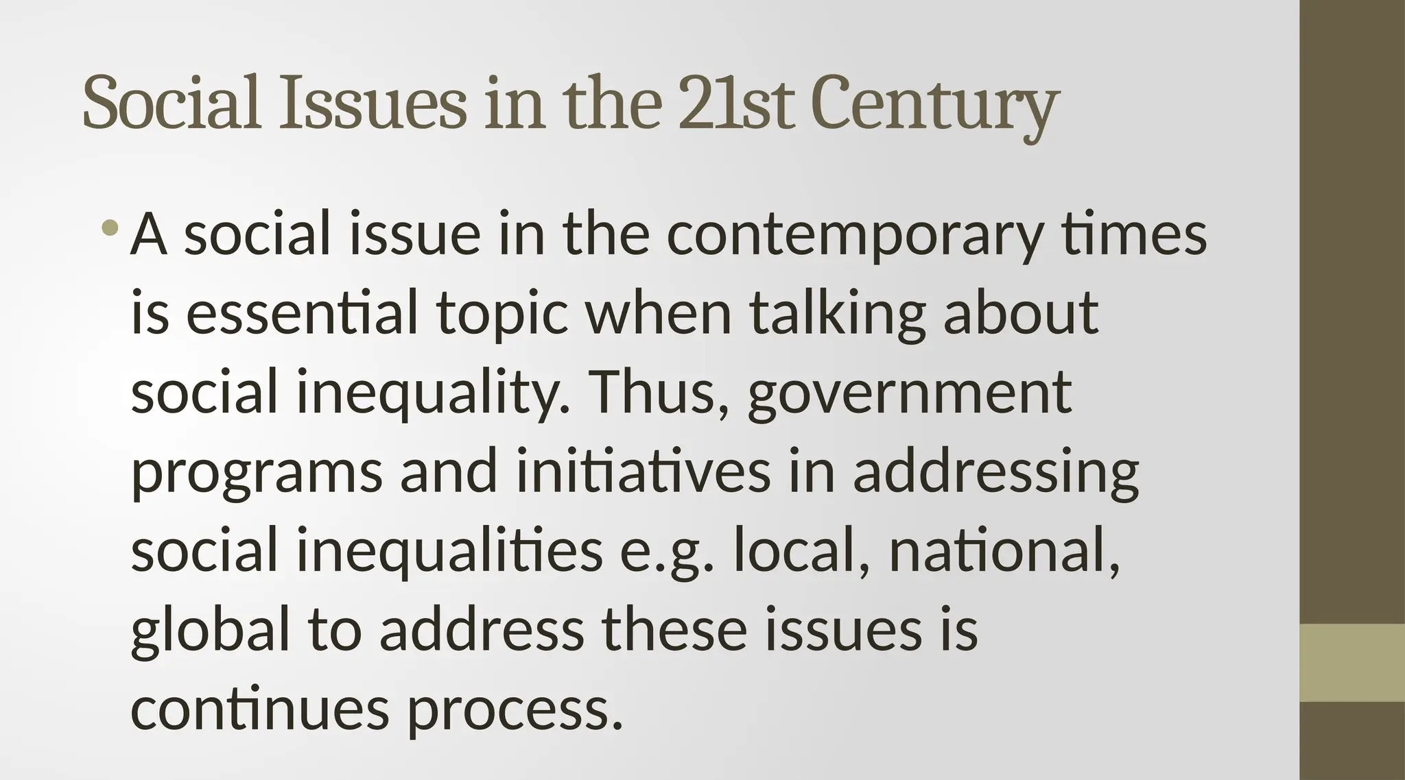 Social Issues in the 21st Century
•A social issue in the contemporary times
is essential topic when talking about
social inequality. Thus, government
programs and initiatives in addressing
social inequalities e.g. local, national,
global to address these issues is
continues process.
 