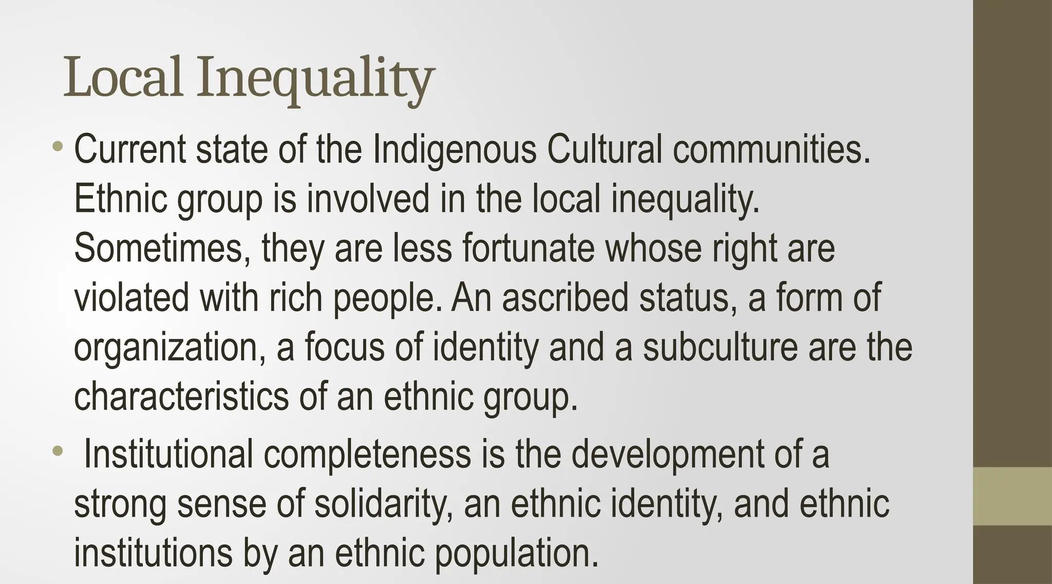 Local Inequality
• Current state of the Indigenous Cultural communities.
Ethnic group is involved in the local inequality.
Sometimes, they are less fortunate whose right are
violated with rich people. An ascribed status, a form of
organization, a focus of identity and a subculture are the
characteristics of an ethnic group.
• Institutional completeness is the development of a
strong sense of solidarity, an ethnic identity, and ethnic
institutions by an ethnic population.
 