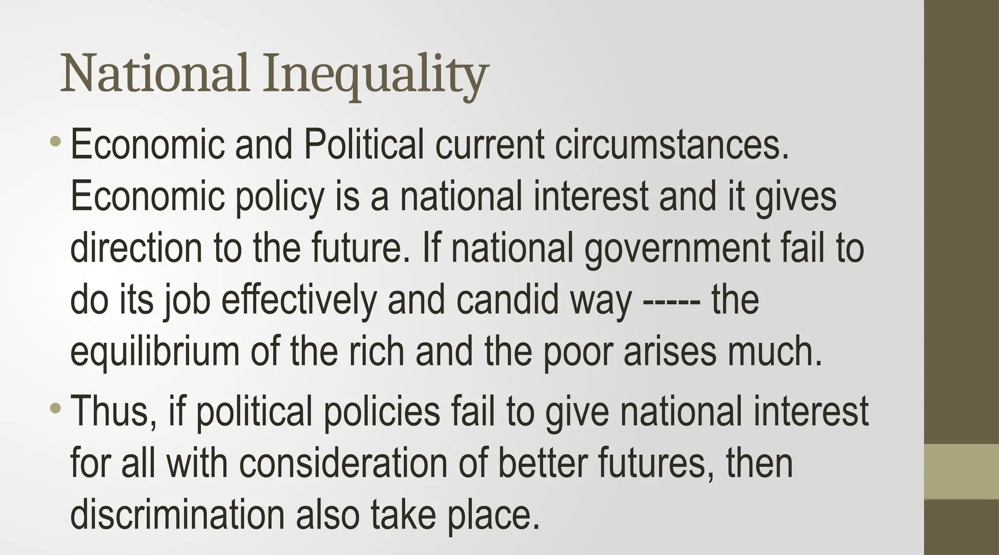 National Inequality
• Economic and Political current circumstances.
Economic policy is a national interest and it gives
direction to the future. If national government fail to
do its job effectively and candid way ----- the
equilibrium of the rich and the poor arises much.
• Thus, if political policies fail to give national interest
for all with consideration of better futures, then
discrimination also take place.
 