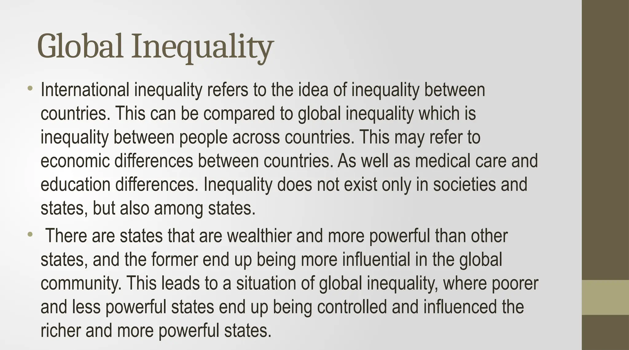 Global Inequality
• International inequality refers to the idea of inequality between
countries. This can be compared to global inequality which is
inequality between people across countries. This may refer to
economic differences between countries. As well as medical care and
education differences. Inequality does not exist only in societies and
states, but also among states.
• There are states that are wealthier and more powerful than other
states, and the former end up being more influential in the global
community. This leads to a situation of global inequality, where poorer
and less powerful states end up being controlled and influenced the
richer and more powerful states.
 