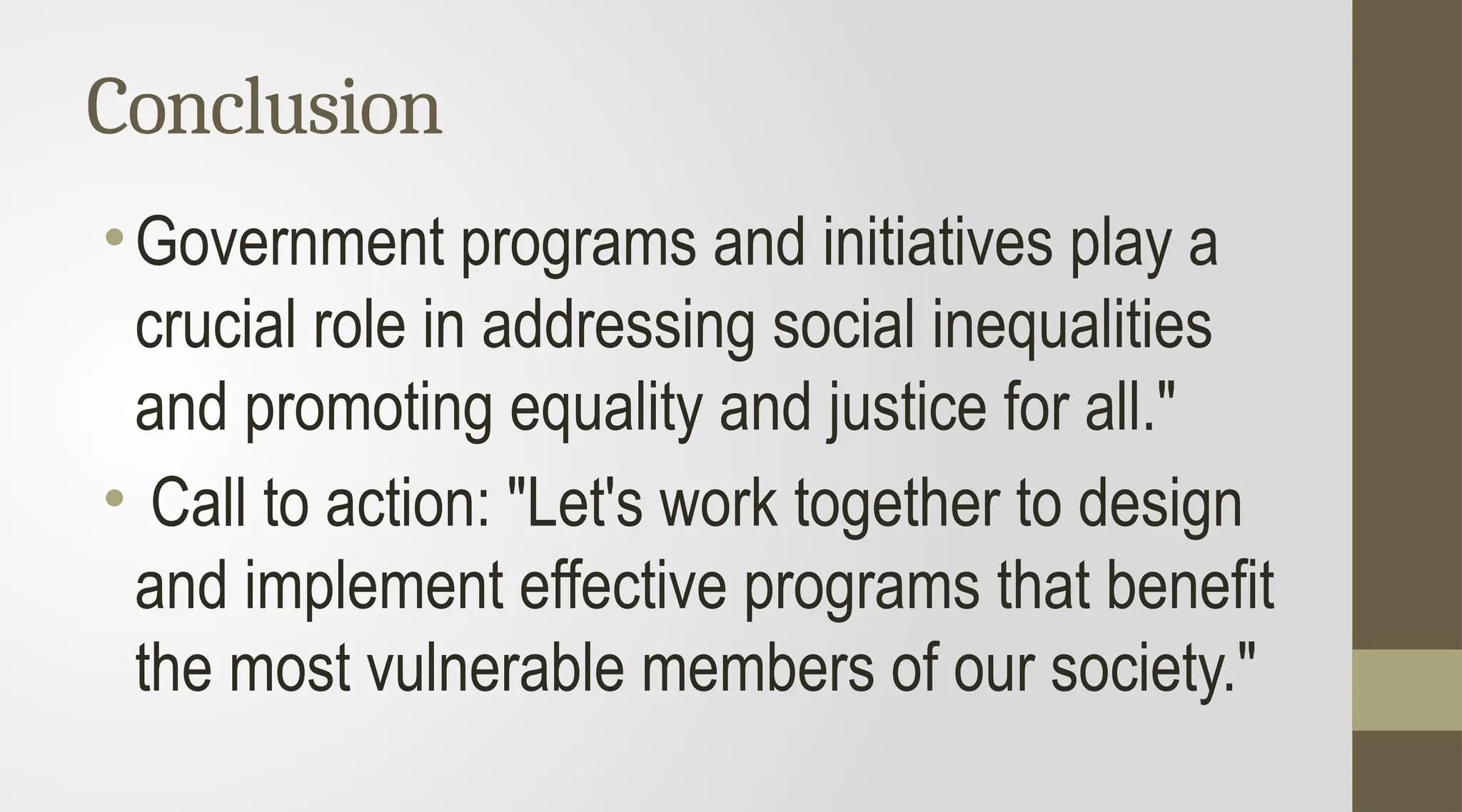 Conclusion
•Government programs and initiatives play a
crucial role in addressing social inequalities
and promoting equality and justice for all."
• Call to action: "Let's work together to design
and implement effective programs that benefit
the most vulnerable members of our society."
 